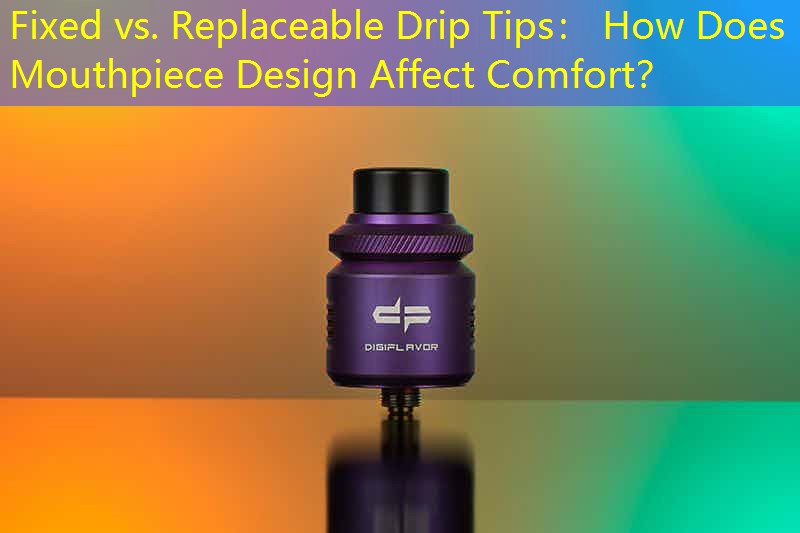 Fixed vs. Replaceable Drip Tips： How Does Mouthpiece Design Affect Comfort？