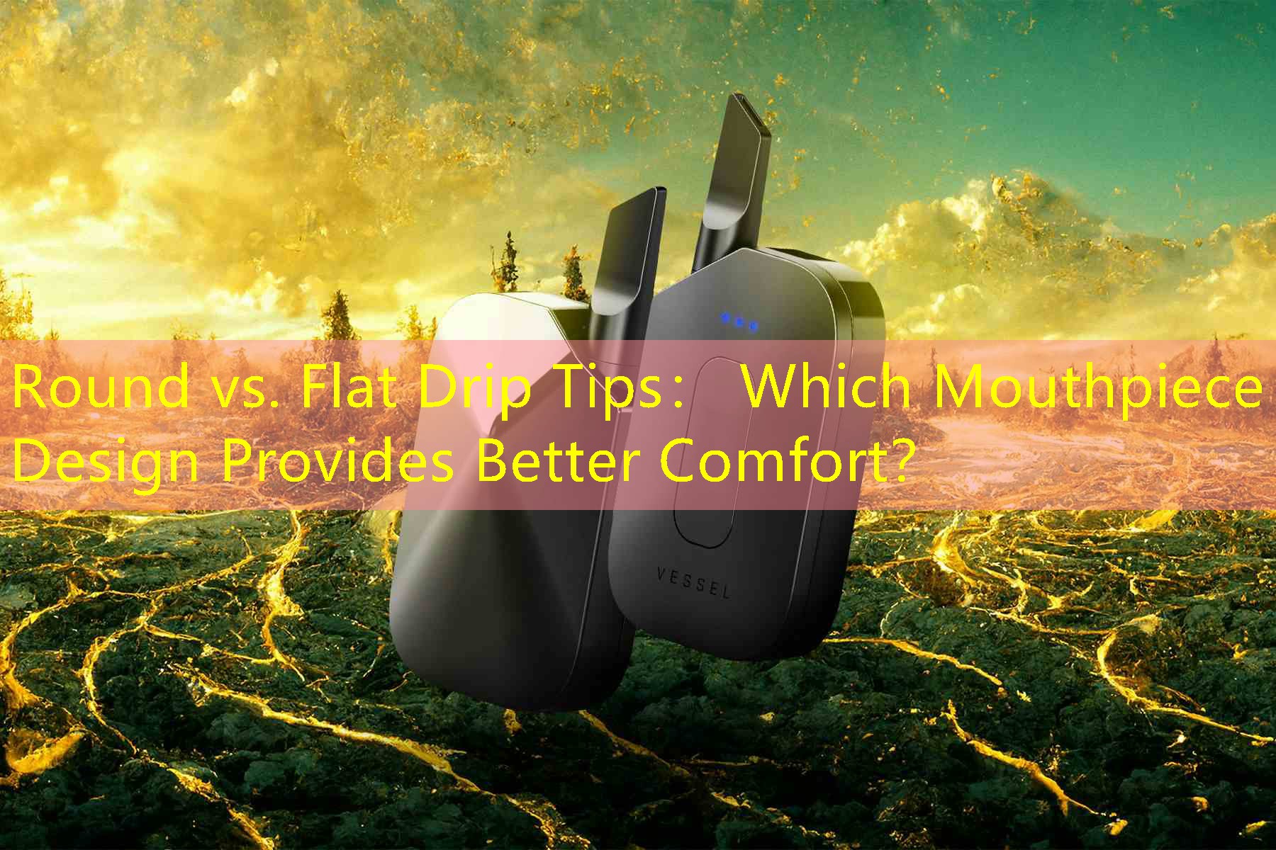 Round vs. Flat Drip Tips： Which Mouthpiece Design Provides Better Comfort？