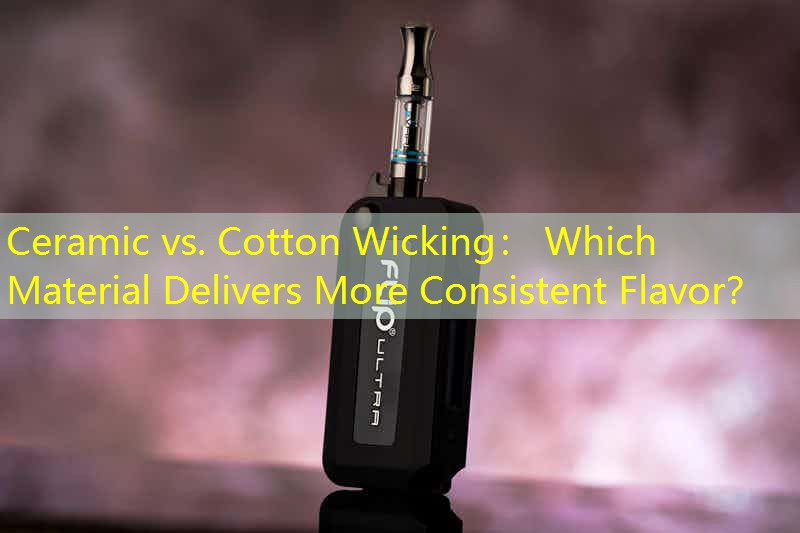 Ceramic vs. Cotton Wicking： Which Material Delivers More Consistent Flavor？